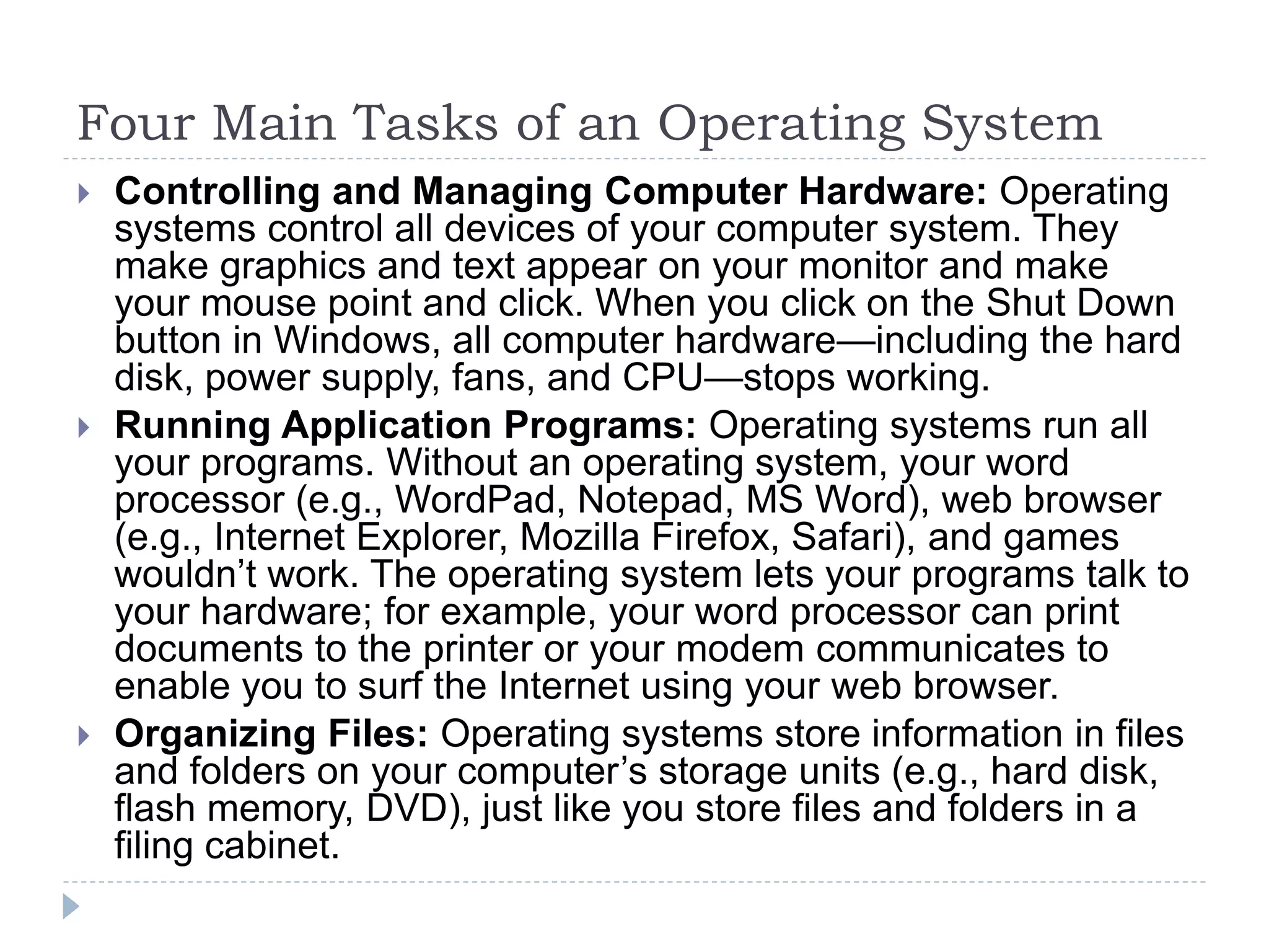 Four Main Tasks of an Operating System
 Controlling and Managing Computer Hardware: Operating
systems control all devices of your computer system. They
make graphics and text appear on your monitor and make
your mouse point and click. When you click on the Shut Down
button in Windows, all computer hardware—including the hard
disk, power supply, fans, and CPU—stops working.
 Running Application Programs: Operating systems run all
your programs. Without an operating system, your word
processor (e.g., WordPad, Notepad, MS Word), web browser
(e.g., Internet Explorer, Mozilla Firefox, Safari), and games
wouldn’t work. The operating system lets your programs talk to
your hardware; for example, your word processor can print
documents to the printer or your modem communicates to
enable you to surf the Internet using your web browser.
 Organizing Files: Operating systems store information in files
and folders on your computer’s storage units (e.g., hard disk,
flash memory, DVD), just like you store files and folders in a
filing cabinet.
 