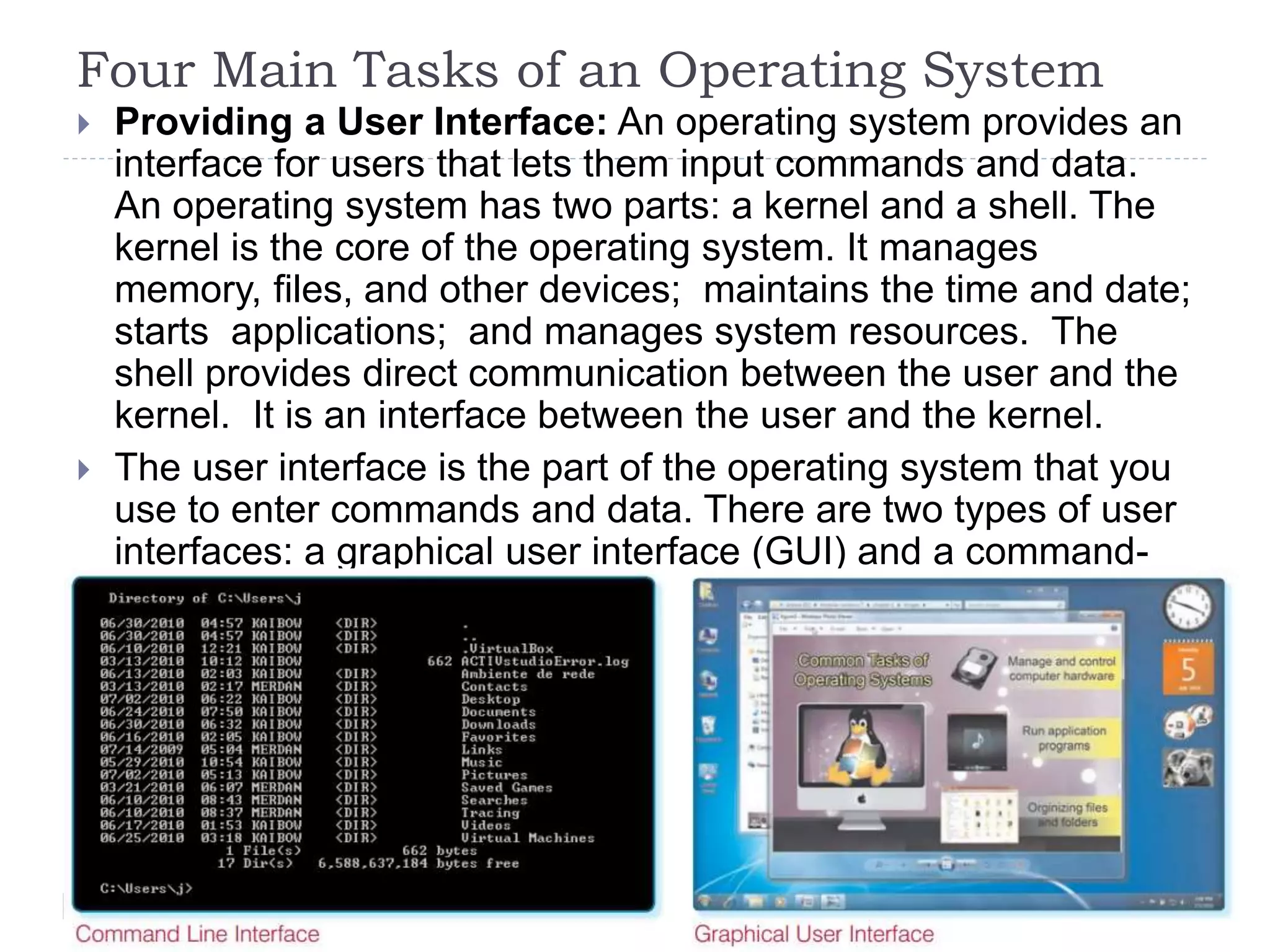 Four Main Tasks of an Operating System
 Providing a User Interface: An operating system provides an
interface for users that lets them input commands and data.
An operating system has two parts: a kernel and a shell. The
kernel is the core of the operating system. It manages
memory, files, and other devices; maintains the time and date;
starts applications; and manages system resources. The
shell provides direct communication between the user and the
kernel. It is an interface between the user and the kernel.
 The user interface is the part of the operating system that you
use to enter commands and data. There are two types of user
interfaces: a graphical user interface (GUI) and a command-
line interface (CLI).
 