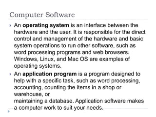 Computer Software
 An operating system is an interface between the
hardware and the user. It is responsible for the direct
control and management of the hardware and basic
system operations to run other software, such as
word processing programs and web browsers.
Windows, Linux, and Mac OS are examples of
operating systems.
 An application program is a program designed to
help with a specific task, such as word processing,
accounting, counting the items in a shop or
warehouse, or
maintaining a database. Application software makes
a computer work to suit your needs.
 