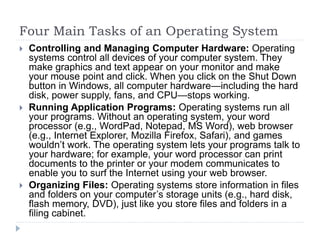 Four Main Tasks of an Operating System
 Controlling and Managing Computer Hardware: Operating
systems control all devices of your computer system. They
make graphics and text appear on your monitor and make
your mouse point and click. When you click on the Shut Down
button in Windows, all computer hardware—including the hard
disk, power supply, fans, and CPU—stops working.
 Running Application Programs: Operating systems run all
your programs. Without an operating system, your word
processor (e.g., WordPad, Notepad, MS Word), web browser
(e.g., Internet Explorer, Mozilla Firefox, Safari), and games
wouldn’t work. The operating system lets your programs talk to
your hardware; for example, your word processor can print
documents to the printer or your modem communicates to
enable you to surf the Internet using your web browser.
 Organizing Files: Operating systems store information in files
and folders on your computer’s storage units (e.g., hard disk,
flash memory, DVD), just like you store files and folders in a
filing cabinet.
 