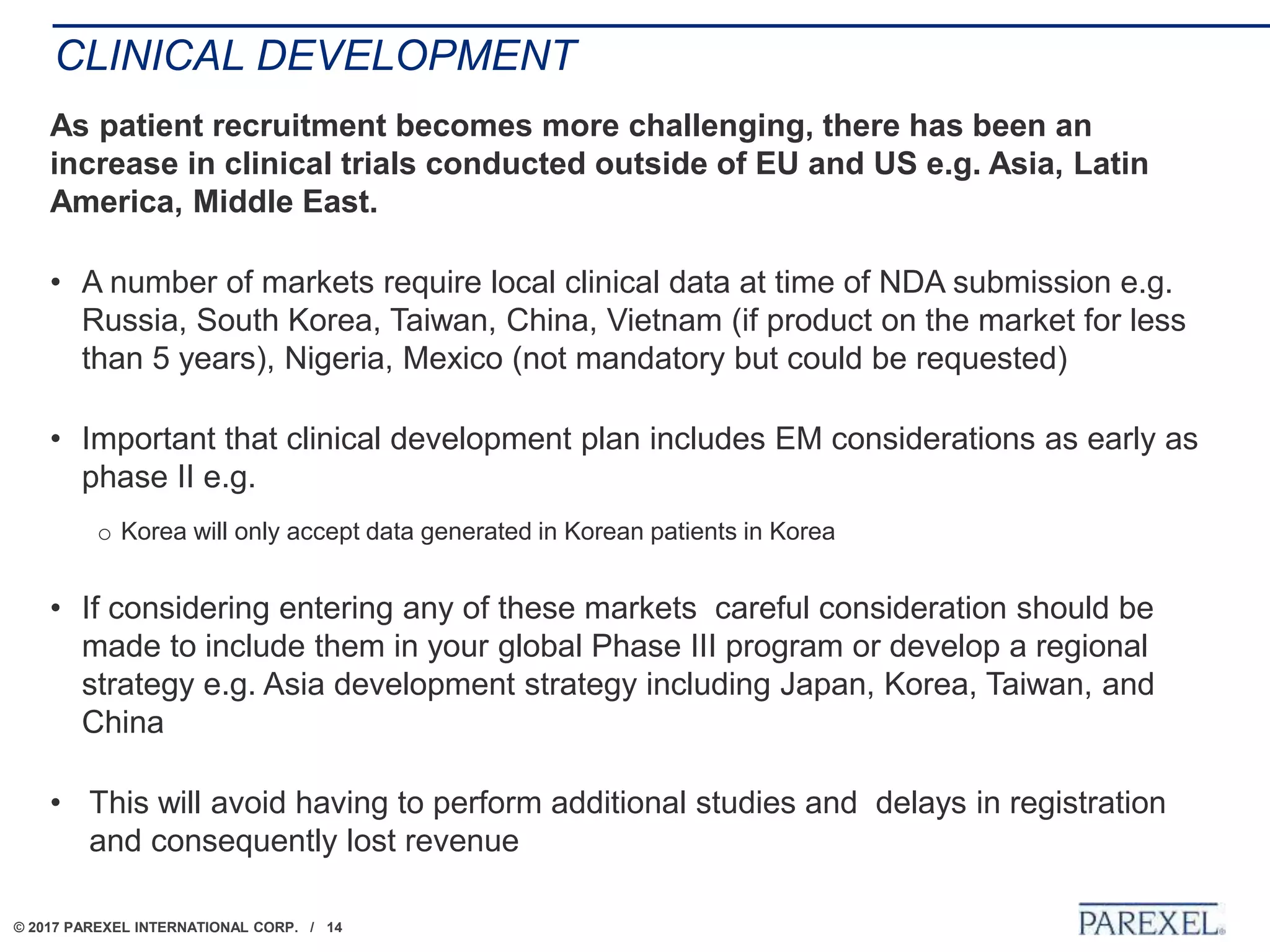 © 2017 PAREXEL INTERNATIONAL CORP. / 14
CLINICAL DEVELOPMENT
As patient recruitment becomes more challenging, there has been an
increase in clinical trials conducted outside of EU and US e.g. Asia, Latin
America, Middle East.
• A number of markets require local clinical data at time of NDA submission e.g.
Russia, South Korea, Taiwan, China, Vietnam (if product on the market for less
than 5 years), Nigeria, Mexico (not mandatory but could be requested)
• Important that clinical development plan includes EM considerations as early as
phase II e.g.
o Korea will only accept data generated in Korean patients in Korea
• If considering entering any of these markets careful consideration should be
made to include them in your global Phase III program or develop a regional
strategy e.g. Asia development strategy including Japan, Korea, Taiwan, and
China
• This will avoid having to perform additional studies and delays in registration
and consequently lost revenue
 