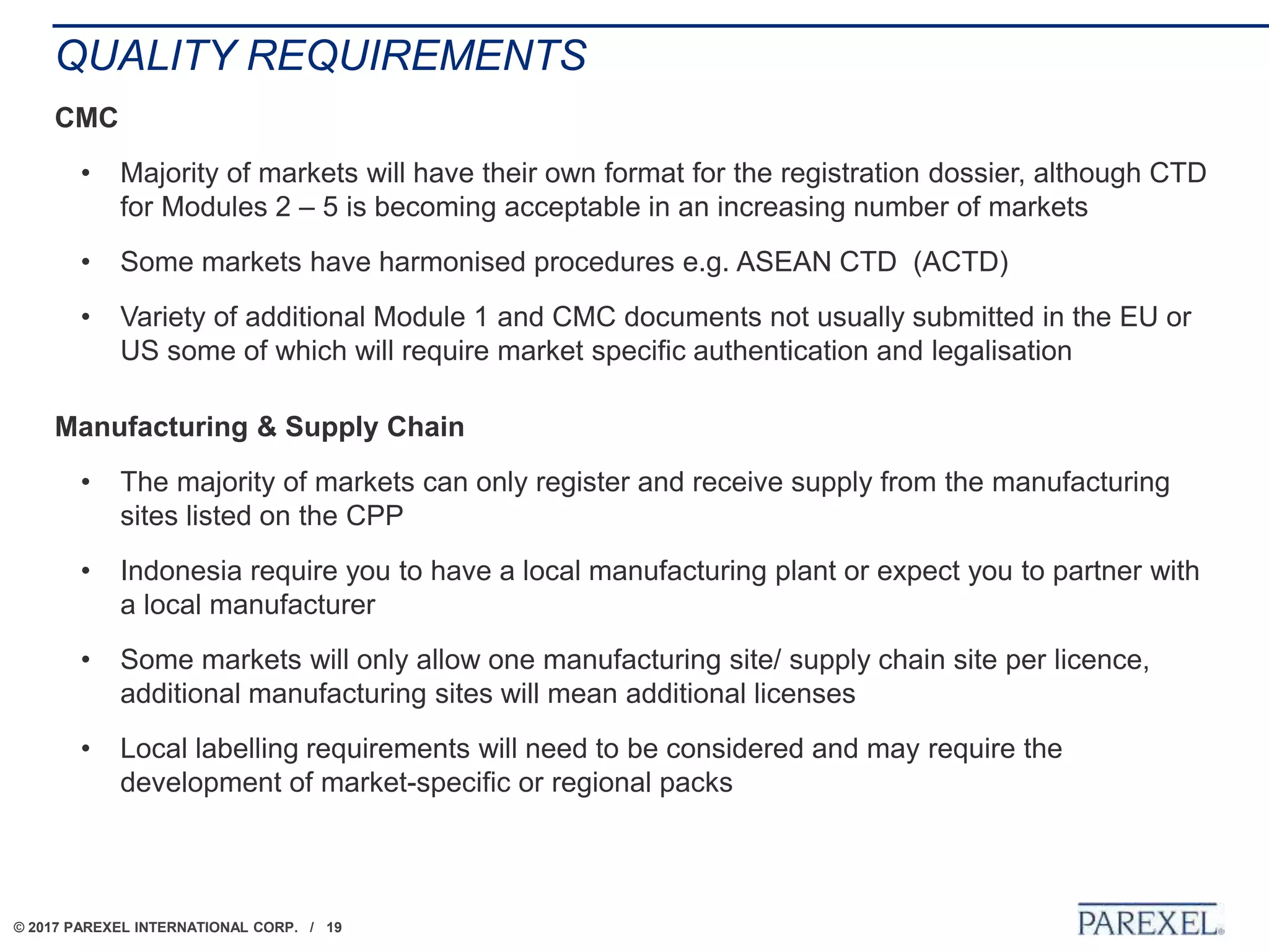 © 2017 PAREXEL INTERNATIONAL CORP. / 19
QUALITY REQUIREMENTS
CMC
• Majority of markets will have their own format for the registration dossier, although CTD
for Modules 2 – 5 is becoming acceptable in an increasing number of markets
• Some markets have harmonised procedures e.g. ASEAN CTD (ACTD)
• Variety of additional Module 1 and CMC documents not usually submitted in the EU or
US some of which will require market specific authentication and legalisation
Manufacturing & Supply Chain
• The majority of markets can only register and receive supply from the manufacturing
sites listed on the CPP
• Indonesia require you to have a local manufacturing plant or expect you to partner with
a local manufacturer
• Some markets will only allow one manufacturing site/ supply chain site per licence,
additional manufacturing sites will mean additional licenses
• Local labelling requirements will need to be considered and may require the
development of market-specific or regional packs
 