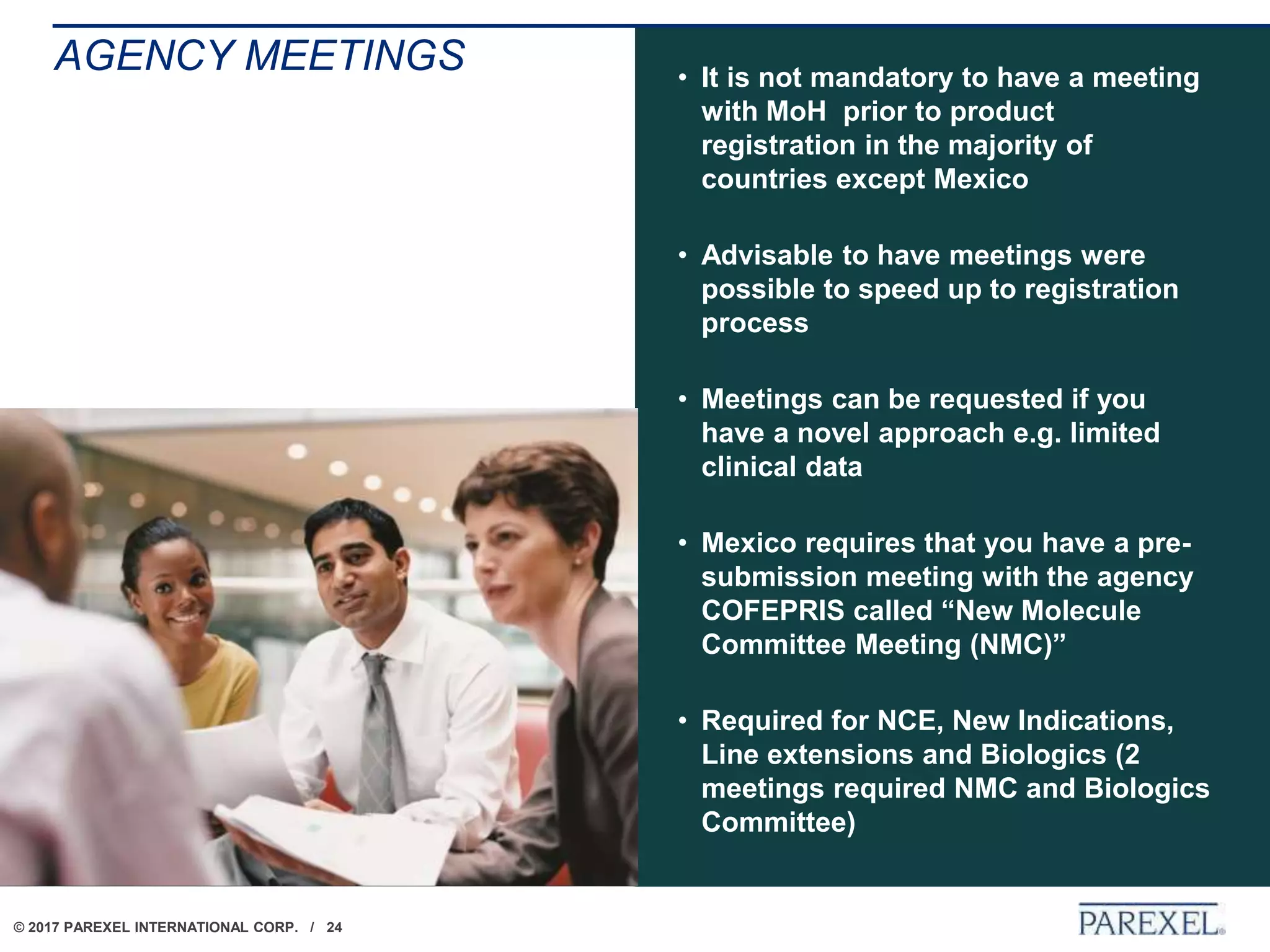 © 2017 PAREXEL INTERNATIONAL CORP. / 24
AGENCY MEETINGS • It is not mandatory to have a meeting
with MoH prior to product
registration in the majority of
countries except Mexico
• Advisable to have meetings were
possible to speed up to registration
process
• Meetings can be requested if you
have a novel approach e.g. limited
clinical data
• Mexico requires that you have a pre-
submission meeting with the agency
COFEPRIS called “New Molecule
Committee Meeting (NMC)”
• Required for NCE, New Indications,
Line extensions and Biologics (2
meetings required NMC and Biologics
Committee)
 
