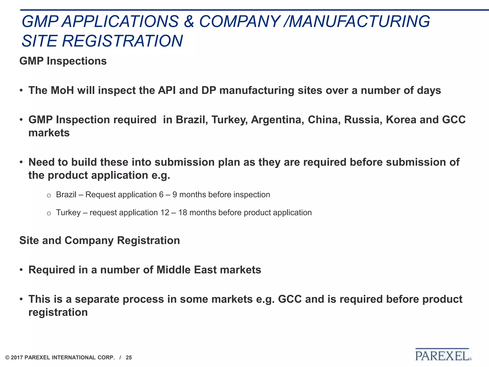 © 2017 PAREXEL INTERNATIONAL CORP. / 25
GMP APPLICATIONS & COMPANY /MANUFACTURING
SITE REGISTRATION
GMP Inspections
• The MoH will inspect the API and DP manufacturing sites over a number of days
• GMP Inspection required in Brazil, Turkey, Argentina, China, Russia, Korea and GCC
markets
• Need to build these into submission plan as they are required before submission of
the product application e.g.
o Brazil – Request application 6 – 9 months before inspection
o Turkey – request application 12 – 18 months before product application
Site and Company Registration
• Required in a number of Middle East markets
• This is a separate process in some markets e.g. GCC and is required before product
registration
 