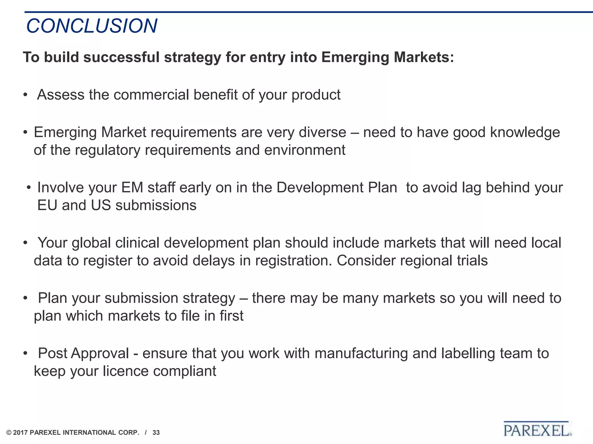 © 2017 PAREXEL INTERNATIONAL CORP. / 33
CONCLUSION
To build successful strategy for entry into Emerging Markets:
• Assess the commercial benefit of your product
• Emerging Market requirements are very diverse – need to have good knowledge
of the regulatory requirements and environment
• Involve your EM staff early on in the Development Plan to avoid lag behind your
EU and US submissions
• Your global clinical development plan should include markets that will need local
data to register to avoid delays in registration. Consider regional trials
• Plan your submission strategy – there may be many markets so you will need to
plan which markets to file in first
• Post Approval - ensure that you work with manufacturing and labelling team to
keep your licence compliant
 