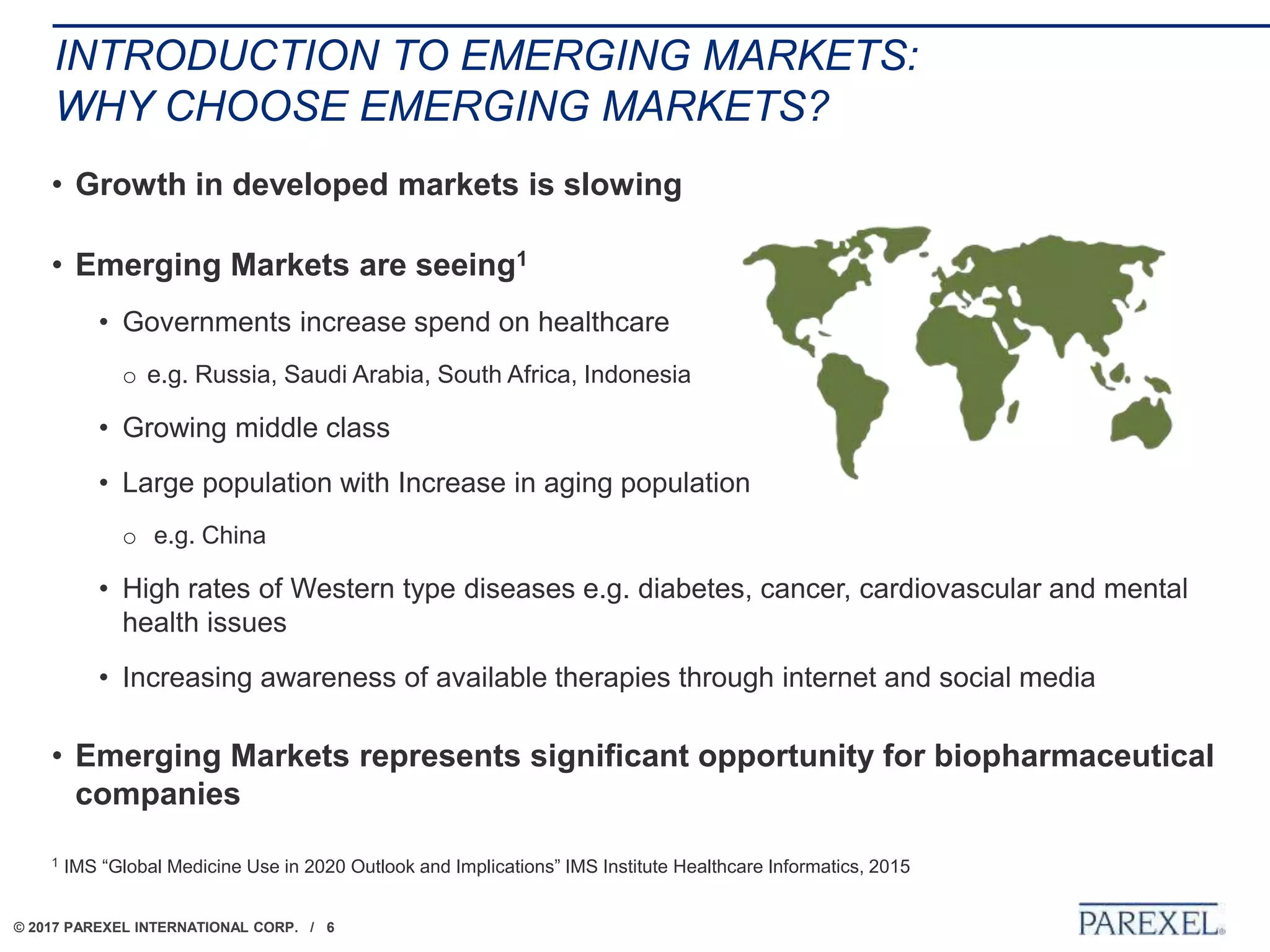 © 2017 PAREXEL INTERNATIONAL CORP. / 6
INTRODUCTION TO EMERGING MARKETS:
WHY CHOOSE EMERGING MARKETS?
• Growth in developed markets is slowing
• Emerging Markets are seeing1
• Governments increase spend on healthcare
o e.g. Russia, Saudi Arabia, South Africa, Indonesia
• Growing middle class
• Large population with Increase in aging population
o e.g. China
• High rates of Western type diseases e.g. diabetes, cancer, cardiovascular and mental
health issues
• Increasing awareness of available therapies through internet and social media
• Emerging Markets represents significant opportunity for biopharmaceutical
companies
1 IMS “Global Medicine Use in 2020 Outlook and Implications” IMS Institute Healthcare Informatics, 2015
 