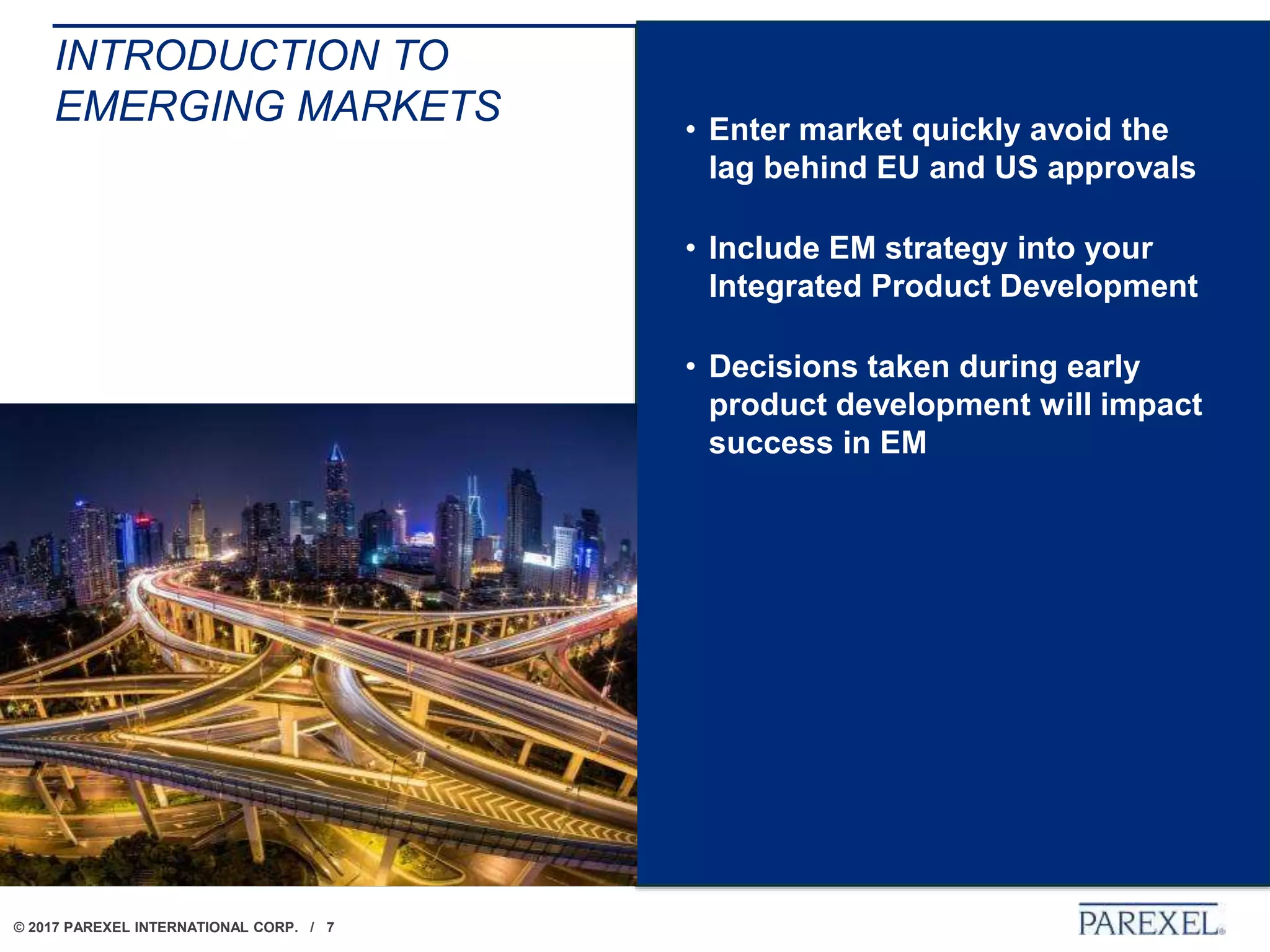 © 2017 PAREXEL INTERNATIONAL CORP. / 7
INTRODUCTION TO
EMERGING MARKETS • Enter market quickly avoid the
lag behind EU and US approvals
• Include EM strategy into your
Integrated Product Development
• Decisions taken during early
product development will impact
success in EM
 