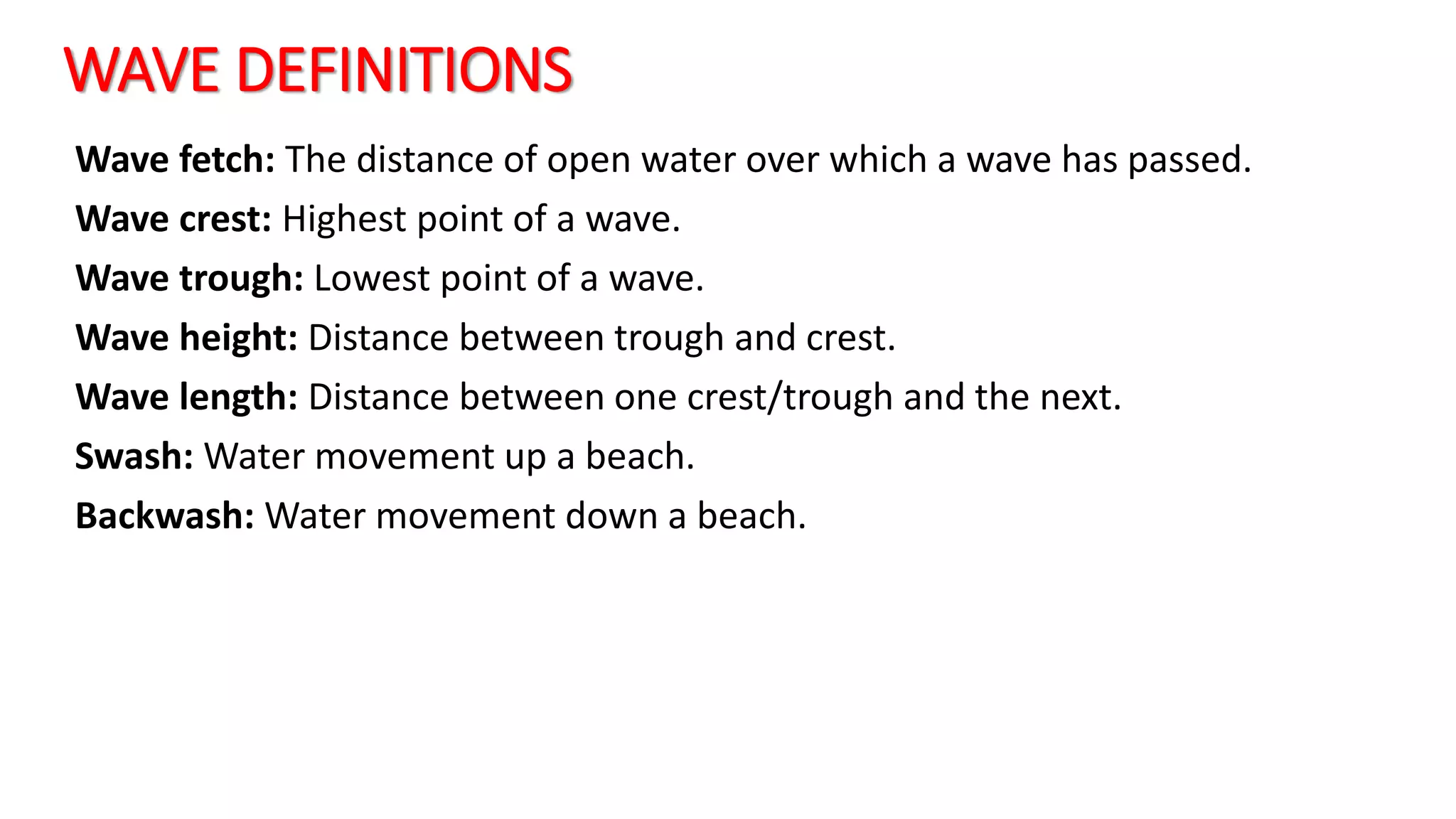WAVE DEFINITIONS
Wave fetch: The distance of open water over which a wave has passed.
Wave crest: Highest point of a wave.
Wave trough: Lowest point of a wave.
Wave height: Distance between trough and crest.
Wave length: Distance between one crest/trough and the next.
Swash: Water movement up a beach.
Backwash: Water movement down a beach.
 