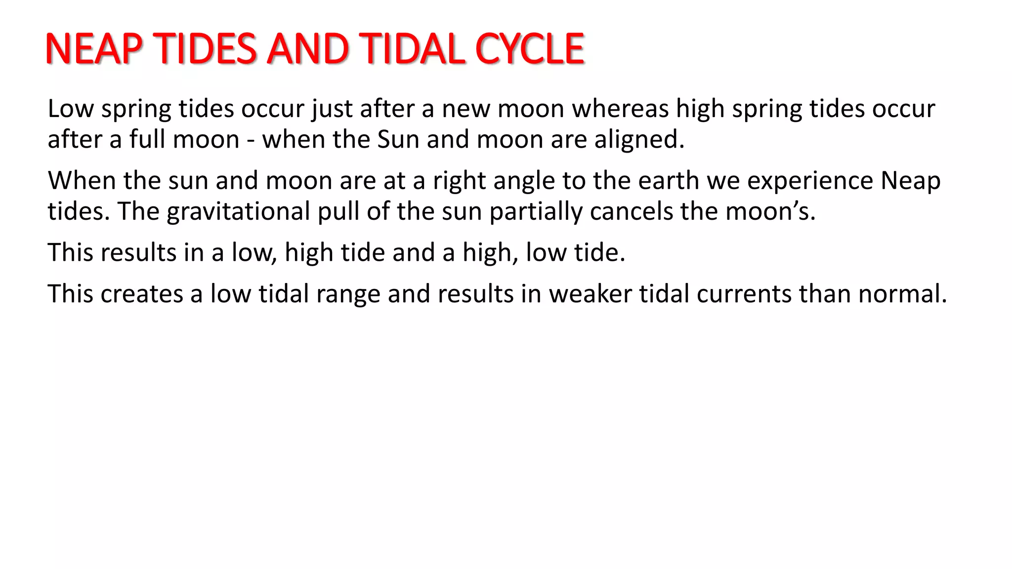 NEAP TIDES AND TIDAL CYCLE
Low spring tides occur just after a new moon whereas high spring tides occur
after a full moon - when the Sun and moon are aligned.
When the sun and moon are at a right angle to the earth we experience Neap
tides. The gravitational pull of the sun partially cancels the moon’s.
This results in a low, high tide and a high, low tide.
This creates a low tidal range and results in weaker tidal currents than normal.
 