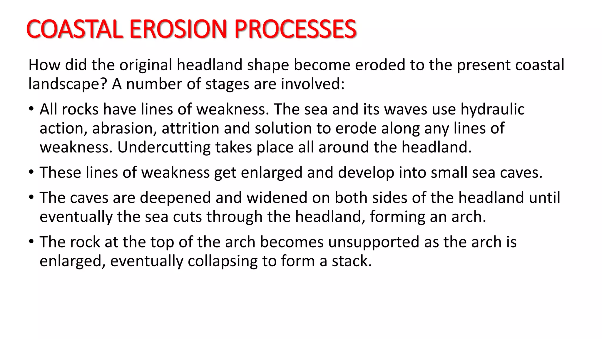 COASTAL EROSION PROCESSES
How did the original headland shape become eroded to the present coastal
landscape? A number of stages are involved:
• All rocks have lines of weakness. The sea and its waves use hydraulic
action, abrasion, attrition and solution to erode along any lines of
weakness. Undercutting takes place all around the headland.
• These lines of weakness get enlarged and develop into small sea caves.
• The caves are deepened and widened on both sides of the headland until
eventually the sea cuts through the headland, forming an arch.
• The rock at the top of the arch becomes unsupported as the arch is
enlarged, eventually collapsing to form a stack.
 