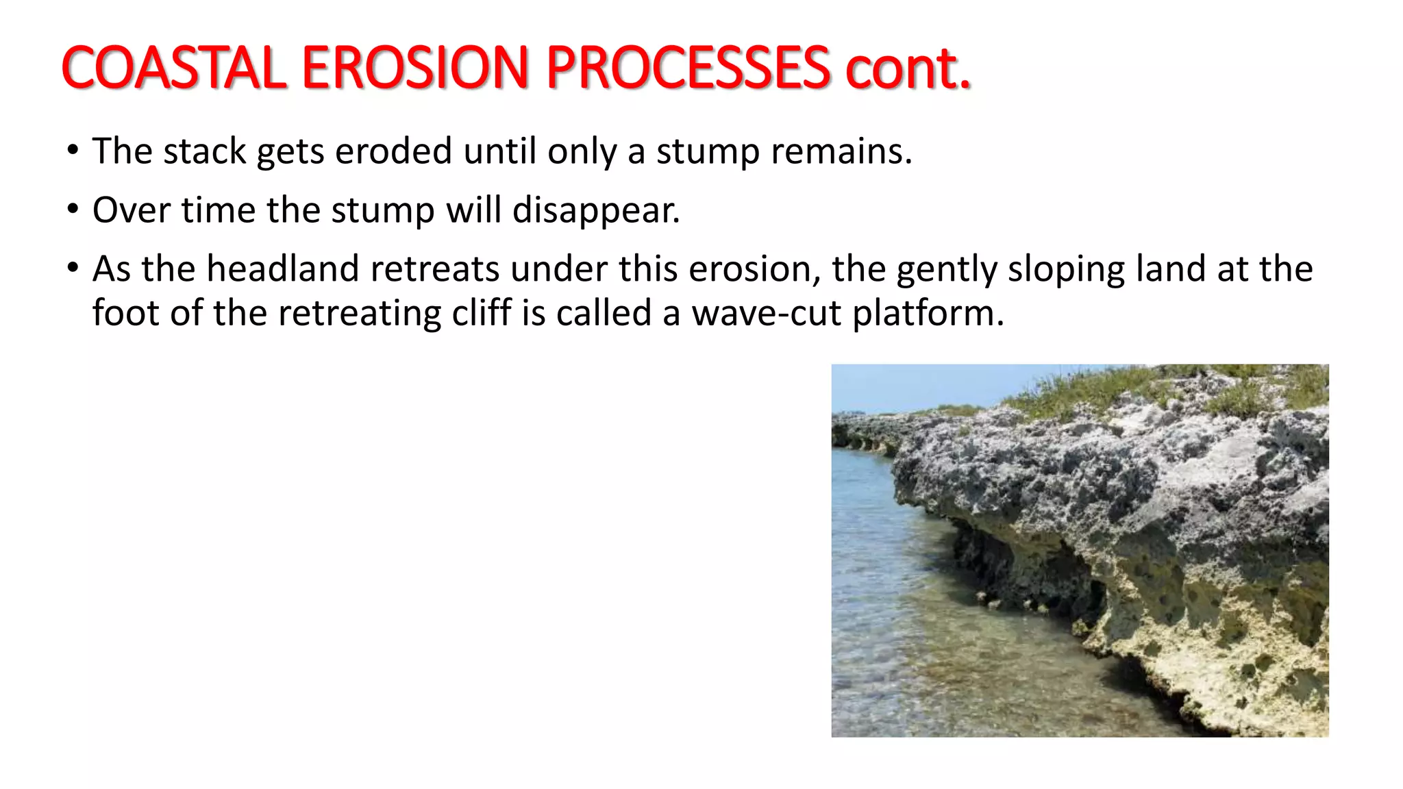 COASTAL EROSION PROCESSES cont.
• The stack gets eroded until only a stump remains.
• Over time the stump will disappear.
• As the headland retreats under this erosion, the gently sloping land at the
foot of the retreating cliff is called a wave-cut platform.
 
