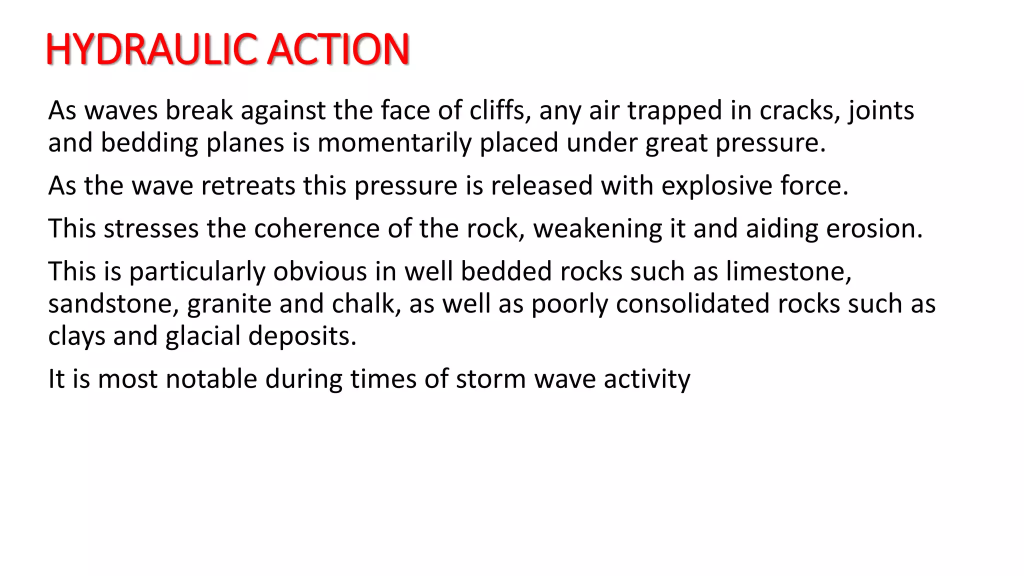 HYDRAULIC ACTION
As waves break against the face of cliffs, any air trapped in cracks, joints
and bedding planes is momentarily placed under great pressure.
As the wave retreats this pressure is released with explosive force.
This stresses the coherence of the rock, weakening it and aiding erosion.
This is particularly obvious in well bedded rocks such as limestone,
sandstone, granite and chalk, as well as poorly consolidated rocks such as
clays and glacial deposits.
It is most notable during times of storm wave activity
 