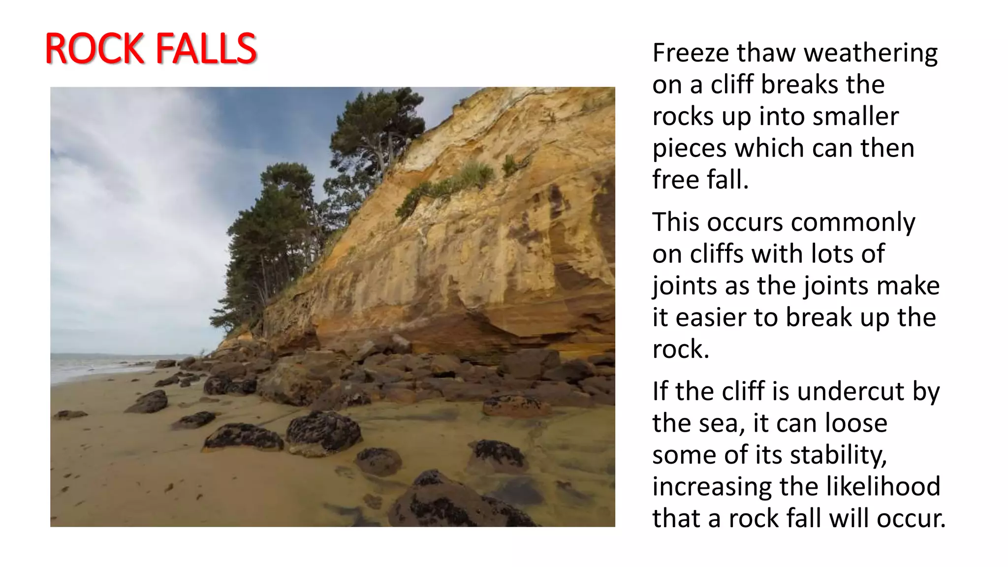 ROCK FALLS Freeze thaw weathering
on a cliff breaks the
rocks up into smaller
pieces which can then
free fall.
This occurs commonly
on cliffs with lots of
joints as the joints make
it easier to break up the
rock.
If the cliff is undercut by
the sea, it can loose
some of its stability,
increasing the likelihood
that a rock fall will occur.
 