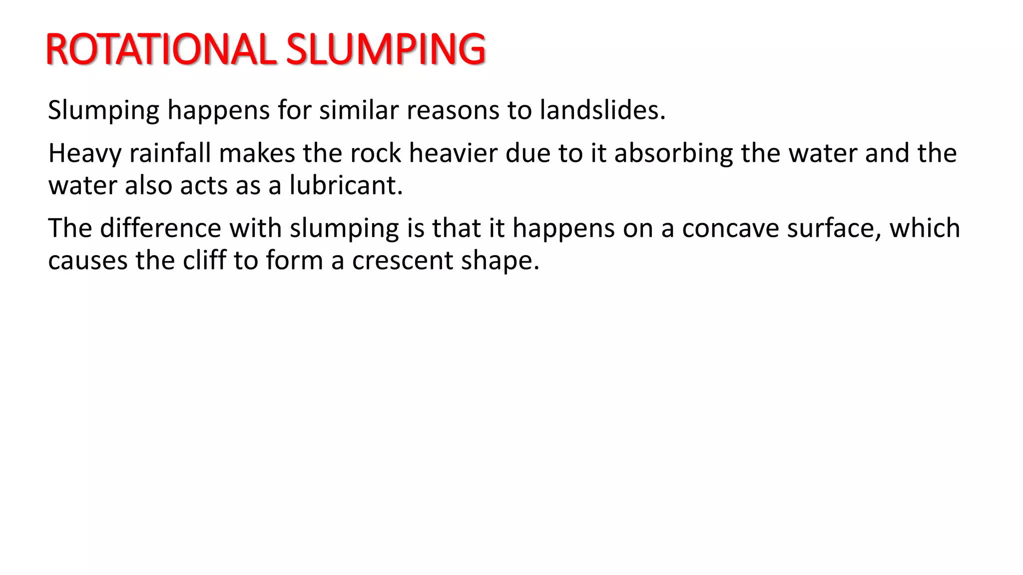 ROTATIONAL SLUMPING
Slumping happens for similar reasons to landslides.
Heavy rainfall makes the rock heavier due to it absorbing the water and the
water also acts as a lubricant.
The difference with slumping is that it happens on a concave surface, which
causes the cliff to form a crescent shape.
 
