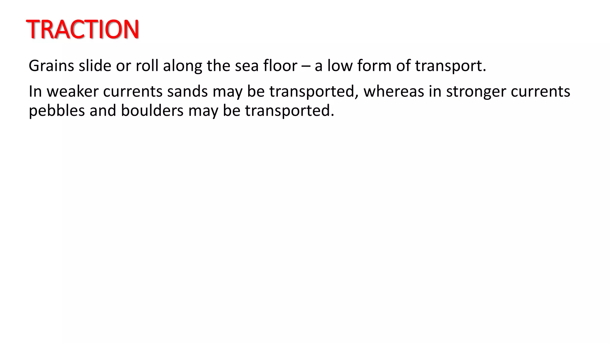 TRACTION
Grains slide or roll along the sea floor – a low form of transport.
In weaker currents sands may be transported, whereas in stronger currents
pebbles and boulders may be transported.
 