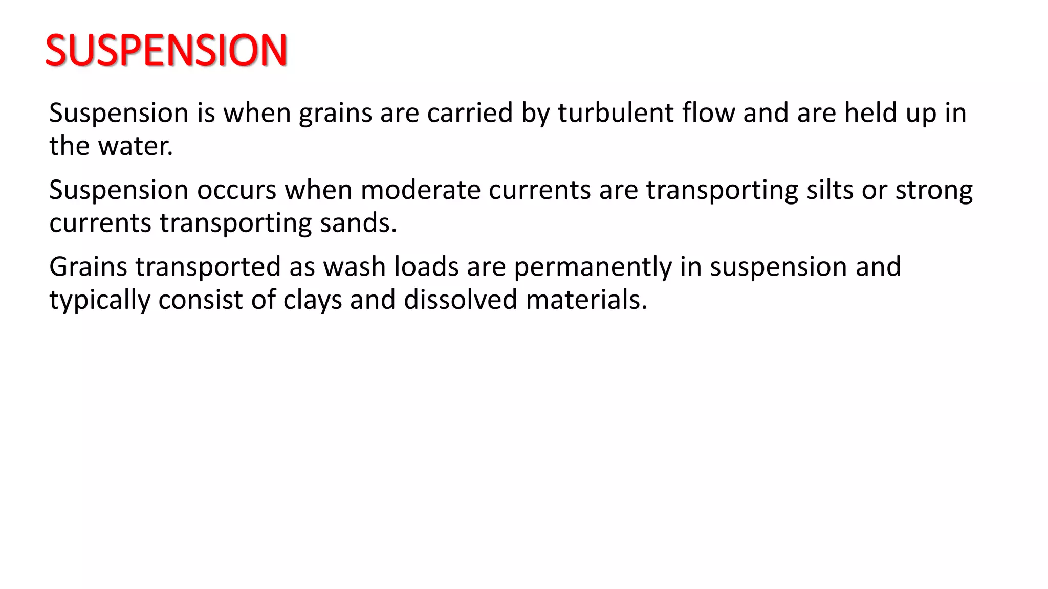 SUSPENSION
Suspension is when grains are carried by turbulent flow and are held up in
the water.
Suspension occurs when moderate currents are transporting silts or strong
currents transporting sands.
Grains transported as wash loads are permanently in suspension and
typically consist of clays and dissolved materials.
 