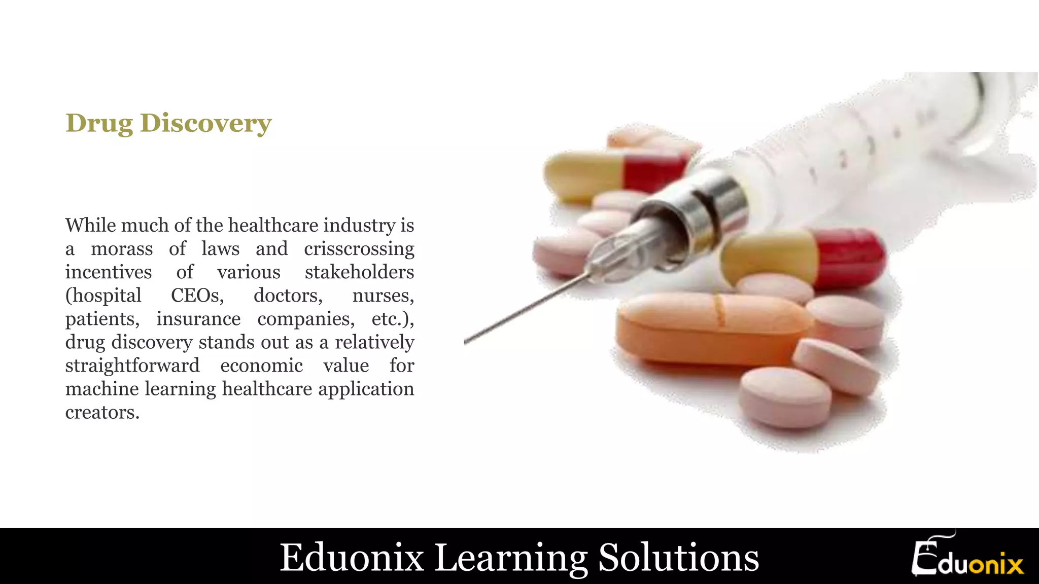 Drug Discovery
While much of the healthcare industry is
a morass of laws and crisscrossing
incentives of various stakeholders
(hospital CEOs, doctors, nurses,
patients, insurance companies, etc.),
drug discovery stands out as a relatively
straightforward economic value for
machine learning healthcare application
creators.
Eduonix Learning Solutions
 
