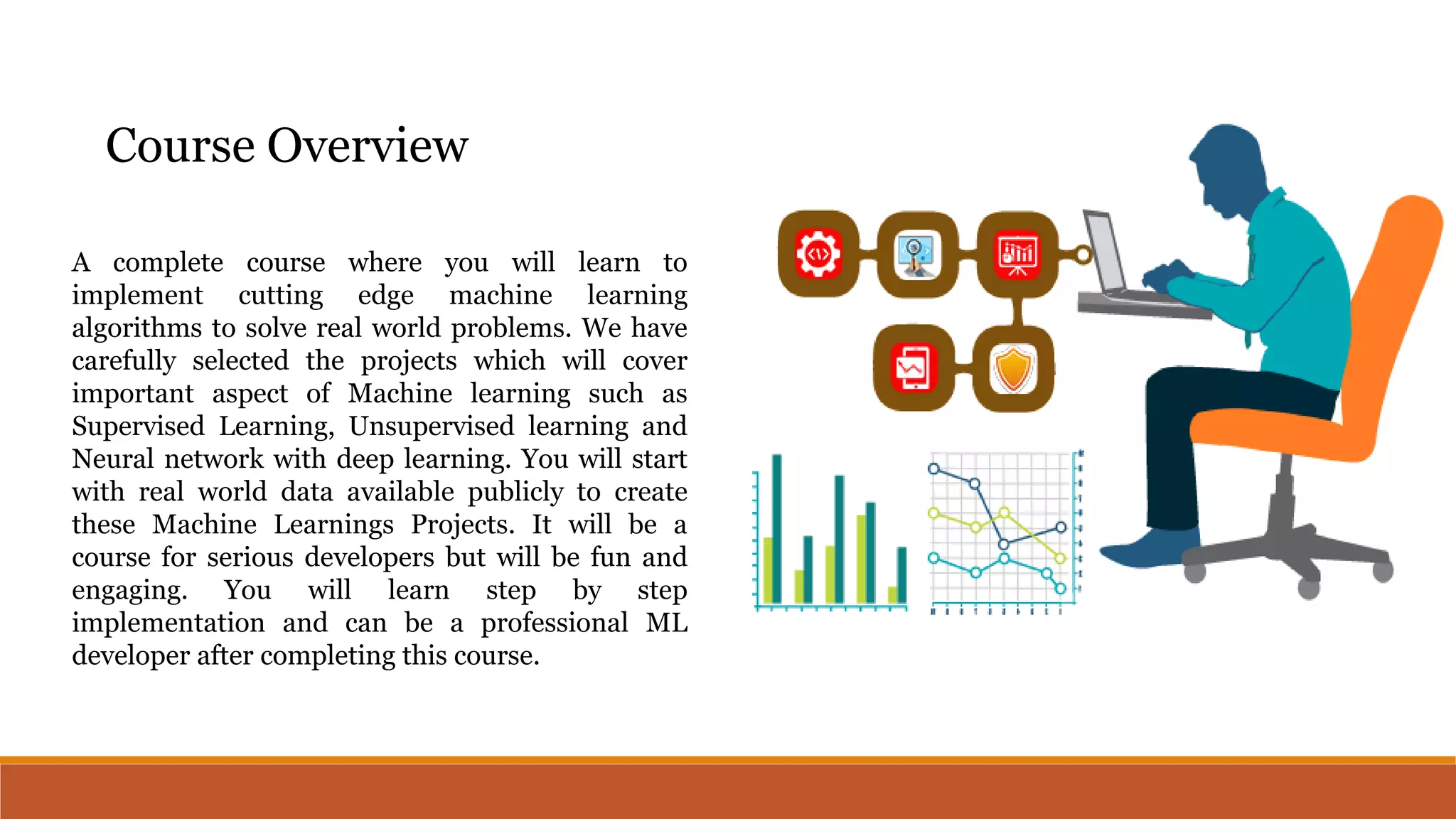A complete course where you will learn to
implement cutting edge machine learning
algorithms to solve real world problems. We have
carefully selected the projects which will cover
important aspect of Machine learning such as
Supervised Learning, Unsupervised learning and
Neural network with deep learning. You will start
with real world data available publicly to create
these Machine Learnings Projects. It will be a
course for serious developers but will be fun and
engaging. You will learn step by step
implementation and can be a professional ML
developer after completing this course.
Course Overview
 