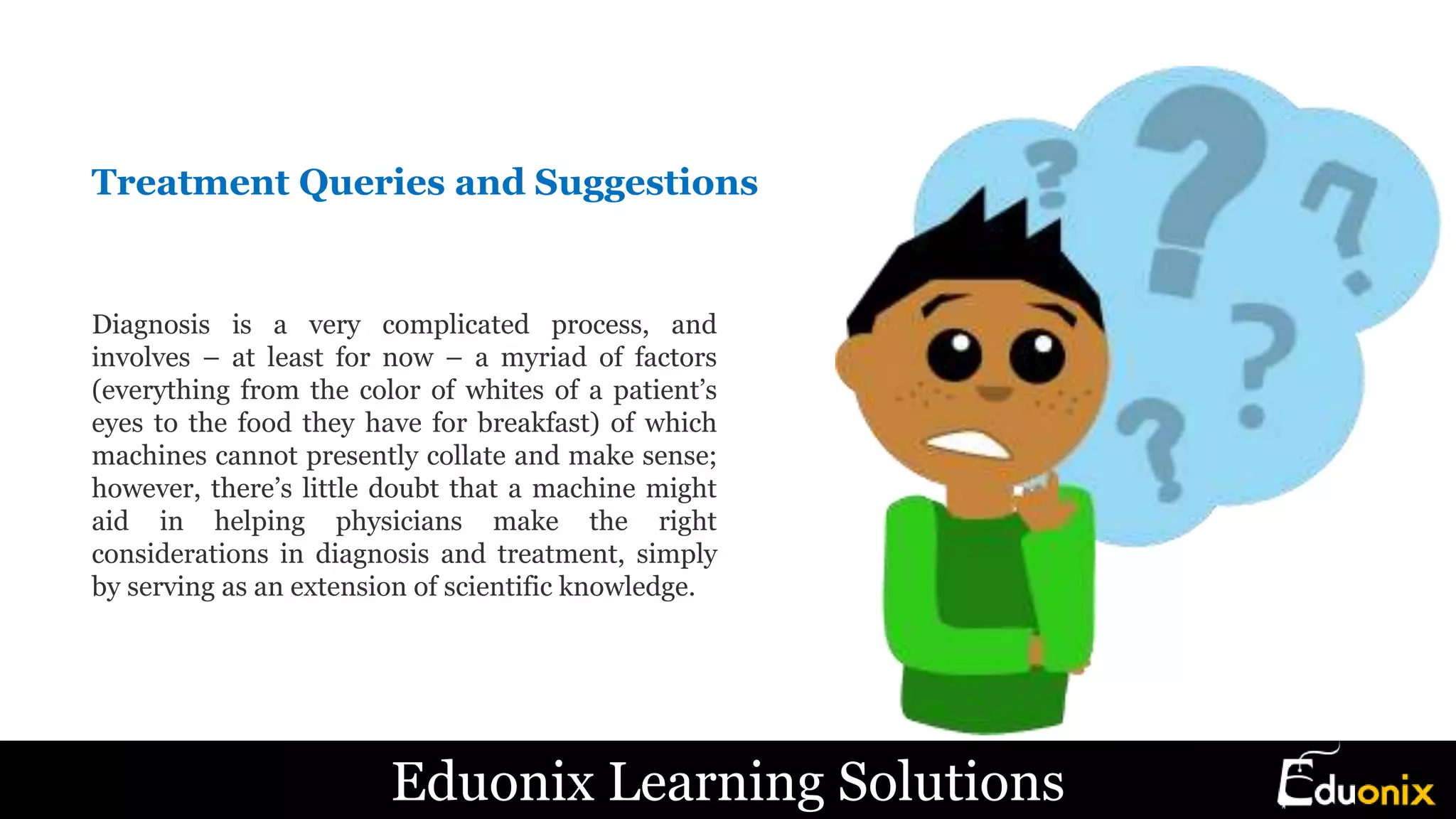 Treatment Queries and Suggestions
Diagnosis is a very complicated process, and
involves – at least for now – a myriad of factors
(everything from the color of whites of a patient’s
eyes to the food they have for breakfast) of which
machines cannot presently collate and make sense;
however, there’s little doubt that a machine might
aid in helping physicians make the right
considerations in diagnosis and treatment, simply
by serving as an extension of scientific knowledge.
Eduonix Learning Solutions
 