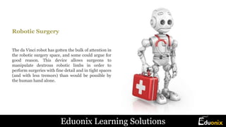 Robotic Surgery
The da Vinci robot has gotten the bulk of attention in
the robotic surgery space, and some could argue for
good reason. This device allows surgeons to
manipulate dextrous robotic limbs in order to
perform surgeries with fine detail and in tight spaces
(and with less tremors) than would be possible by
the human hand alone.
Eduonix Learning Solutions
 