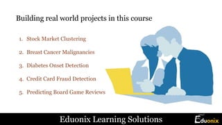 Building real world projects in this course
1. Stock Market Clustering
2. Breast Cancer Malignancies
3. Diabetes Onset Detection
4. Credit Card Fraud Detection
5. Predicting Board Game Reviews
Eduonix Learning Solutions
 
