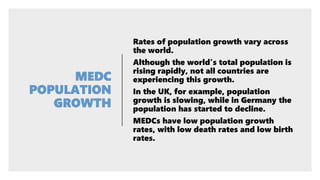 Rates of population growth vary across
the world.
Although the world's total population is
rising rapidly, not all countries are
experiencing this growth.
In the UK, for example, population
growth is slowing, while in Germany the
population has started to decline.
MEDCs have low population growth
rates, with low death rates and low birth
rates.
 