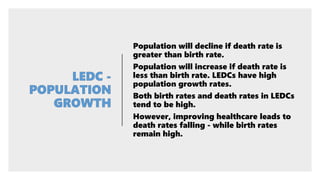 Population will decline if death rate is
greater than birth rate.
Population will increase if death rate is
less than birth rate. LEDCs have high
population growth rates.
Both birth rates and death rates in LEDCs
tend to be high.
However, improving healthcare leads to
death rates falling - while birth rates
remain high.
 