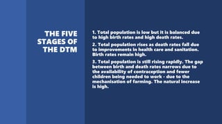 1. Total population is low but it is balanced due
to high birth rates and high death rates.
2. Total population rises as death rates fall due
to improvements in health care and sanitation.
Birth rates remain high.
3. Total population is still rising rapidly. The gap
between birth and death rates narrows due to
the availability of contraception and fewer
children being needed to work - due to the
mechanisation of farming. The natural increase
is high.
 