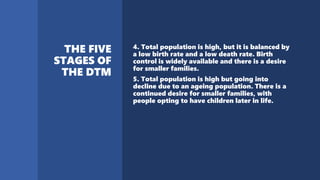 4. Total population is high, but it is balanced by
a low birth rate and a low death rate. Birth
control is widely available and there is a desire
for smaller families.
5. Total population is high but going into
decline due to an ageing population. There is a
continued desire for smaller families, with
people opting to have children later in life.
 