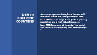 As a country passes through the demographic
transition model, the total population rises.
Most LEDCs are at stage 2 or 3 (with a growing
population and a high natural increase).
Most MEDCs are now at stage 4 of the model
and some such as Germany have entered stage
5.
 