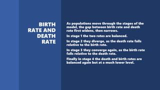 As populations move through the stages of the
model, the gap between birth rate and death
rate first widens, then narrows.
In stage 1 the two rates are balanced.
In stage 2 they diverge, as the death rate falls
relative to the birth rate.
In stage 3 they converge again, as the birth rate
falls relative to the death rate.
Finally in stage 4 the death and birth rates are
balanced again but at a much lower level.
 