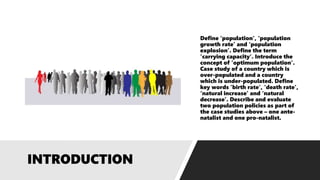 Define ‘population’, ‘population
growth rate’ and ‘population
explosion’. Define the term
‘carrying capacity’. Introduce the
concept of ‘optimum population’.
Case study of a country which is
over-populated and a country
which is under-populated. Define
key words ’birth rate’, ‘death rate’,
‘natural increase’ and ‘natural
decrease’. Describe and evaluate
two population policies as part of
the case studies above – one ante-
natalist and one pro-natalist.
 