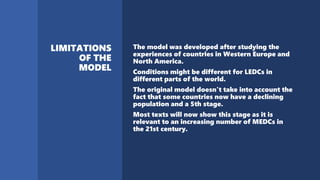 The model was developed after studying the
experiences of countries in Western Europe and
North America.
Conditions might be different for LEDCs in
different parts of the world.
The original model doesn't take into account the
fact that some countries now have a declining
population and a 5th stage.
Most texts will now show this stage as it is
relevant to an increasing number of MEDCs in
the 21st century.
 