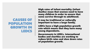 High rates of infant mortality (infant
deaths) mean that women need to have
many children in order to ensure that
some survive through to adulthood.
It may be traditional or culturally
important to have a large family.
LEDCs have a high population growth
rate which means that they have many
young dependants.
Governments in LEDCs, international
bodies and charities are working to
reduce birth rates and slow down rates
of population growth.
 