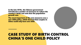 In the late 1970s, the Chinese government
introduced a number of measures to reduce the
country's birth rate and slow the population
growth rate.
The most important of the new measures was a
one-child policy, which decreed that couples in
China could only have one child.
 