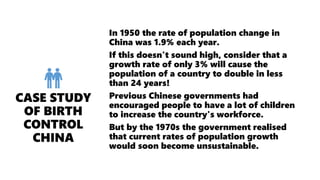 In 1950 the rate of population change in
China was 1.9% each year.
If this doesn't sound high, consider that a
growth rate of only 3% will cause the
population of a country to double in less
than 24 years!
Previous Chinese governments had
encouraged people to have a lot of children
to increase the country's workforce.
But by the 1970s the government realised
that current rates of population growth
would soon become unsustainable.
 