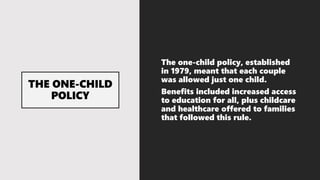The one-child policy, established
in 1979, meant that each couple
was allowed just one child.
Benefits included increased access
to education for all, plus childcare
and healthcare offered to families
that followed this rule.
 