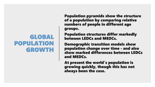 Population pyramids show the structure
of a population by comparing relative
numbers of people in different age
groups.
Population structures differ markedly
between LEDCs and MEDCs.
Demographic transition models show
population change over time - and also
show marked differences between LEDCs
and MEDCs.
At present the world's population is
growing quickly, though this has not
always been the case.
 