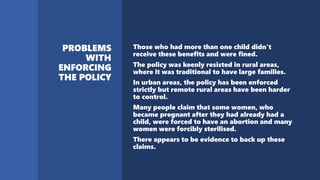 Those who had more than one child didn't
receive these benefits and were fined.
The policy was keenly resisted in rural areas,
where it was traditional to have large families.
In urban areas, the policy has been enforced
strictly but remote rural areas have been harder
to control.
Many people claim that some women, who
became pregnant after they had already had a
child, were forced to have an abortion and many
women were forcibly sterilised.
There appears to be evidence to back up these
claims.
 