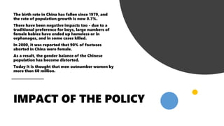 The birth rate in China has fallen since 1979, and
the rate of population growth is now 0.7%.
There have been negative impacts too - due to a
traditional preference for boys, large numbers of
female babies have ended up homeless or in
orphanages, and in some cases killed.
In 2000, it was reported that 90% of foetuses
aborted in China were female.
As a result, the gender balance of the Chinese
population has become distorted.
Today it is thought that men outnumber women by
more than 60 million.
 