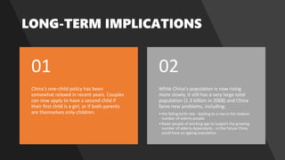 China's one-child policy has been
somewhat relaxed in recent years. Couples
can now apply to have a second child if
their first child is a girl, or if both parents
are themselves only-children.
01
While China's population is now rising
more slowly, it still has a very large total
population (1.3 billion in 2008) and China
faces new problems, including:
•the falling birth rate - leading to a rise in the relative
number of elderly people
•fewer people of working age to support the growing
number of elderly dependants - in the future China
could have an ageing population
02
 