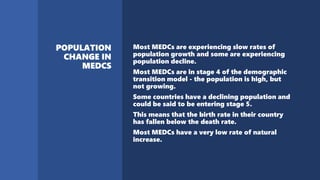 Most MEDCs are experiencing slow rates of
population growth and some are experiencing
population decline.
Most MEDCs are in stage 4 of the demographic
transition model - the population is high, but
not growing.
Some countries have a declining population and
could be said to be entering stage 5.
This means that the birth rate in their country
has fallen below the death rate.
Most MEDCs have a very low rate of natural
increase.
 