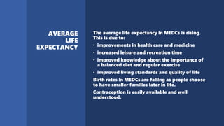 The average life expectancy in MEDCs is rising.
This is due to:
• improvements in health care and medicine
• increased leisure and recreation time
• improved knowledge about the importance of
a balanced diet and regular exercise
• improved living standards and quality of life
Birth rates in MEDCs are falling as people choose
to have smaller families later in life.
Contraception is easily available and well
understood.
 
