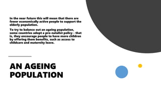 In the near future this will mean that there are
fewer economically active people to support the
elderly population.
To try to balance out an ageing population,
some countries adopt a pro-natalist policy - that
is, they encourage people to have more children
by offering them benefits, such as access to
childcare and maternity leave.
 