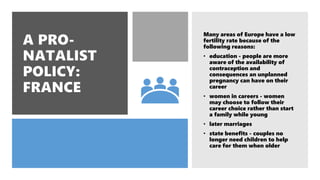 Many areas of Europe have a low
fertility rate because of the
following reasons:
• education - people are more
aware of the availability of
contraception and
consequences an unplanned
pregnancy can have on their
career
• women in careers - women
may choose to follow their
career choice rather than start
a family while young
• later marriages
• state benefits - couples no
longer need children to help
care for them when older
 