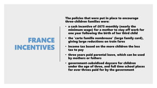 The policies that were put in place to encourage
three-children families were:
• a cash incentive of £675 monthly (nearly the
minimum wage) for a mother to stay off work for
one year following the birth of her third child
• the 'carte famille nombreuse' (large family card),
giving large reductions on train fares
• income tax based on the more children the less
tax to pay
• three years paid parental leave, which can be used
by mothers or fathers
• government-subsidised daycare for children
under the age of three, and full time school places
for over threes paid for by the government
 