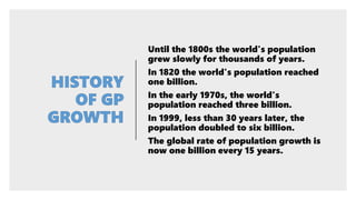 Until the 1800s the world's population
grew slowly for thousands of years.
In 1820 the world's population reached
one billion.
In the early 1970s, the world's
population reached three billion.
In 1999, less than 30 years later, the
population doubled to six billion.
The global rate of population growth is
now one billion every 15 years.
 