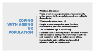What are the issues?
There are decreasing numbers of economically
active people in the population and more elderly
dependents.
What can be done about it?
People are encouraged to save for their
retirement in pensions and investments.
The retirement age is increasing.
Facilities such as nursing homes and care workers
will be needed, perhaps in preference to schools
and nurseries, as the population gets older.
Economically active skilled and unskilled
migrants could be encouraged.
 