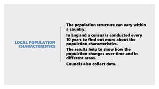 The population structure can vary within
a country.
In England a census is conducted every
10 years to find out more about the
population characteristics.
The results help to show how the
population changes over time and in
different areas.
Councils also collect data.
 