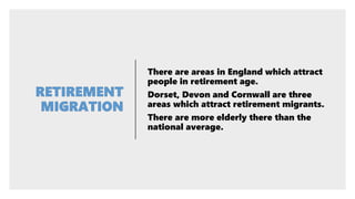 There are areas in England which attract
people in retirement age.
Dorset, Devon and Cornwall are three
areas which attract retirement migrants.
There are more elderly there than the
national average.
 